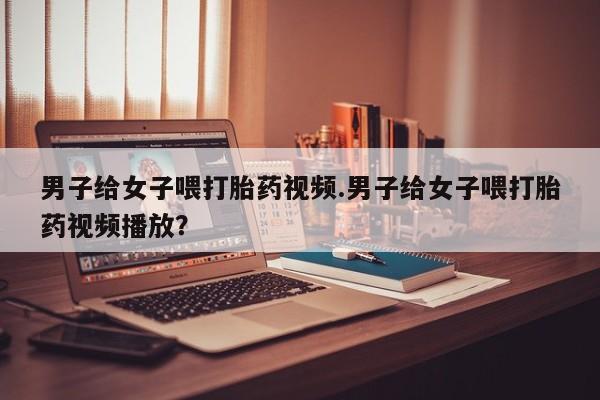 售米非司酮片 包邮男子给女子喂打胎药视频.男子给女子喂打胎药视频播放？