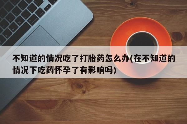 售米非司酮片 包邮不知道的情况吃了打胎药怎么办(在不知道的情况下吃药怀孕了有影响吗)