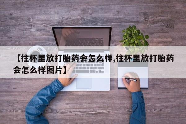售米非司酮片 包邮【往杯里放打胎药会怎么样,往杯里放打胎药会怎么样图片】