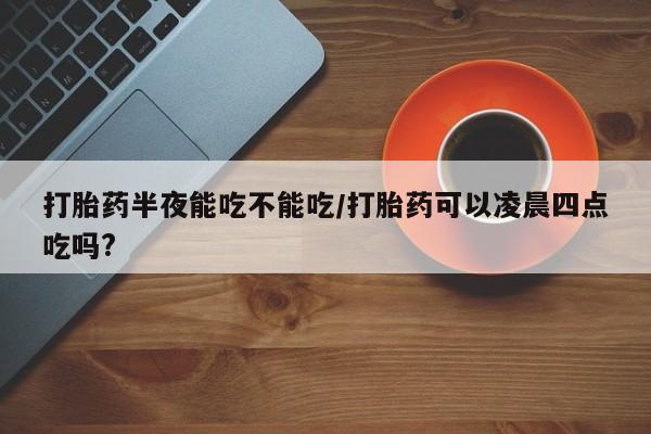 售米非司酮片 包邮打胎药半夜能吃不能吃/打胎药可以凌晨四点吃吗?
