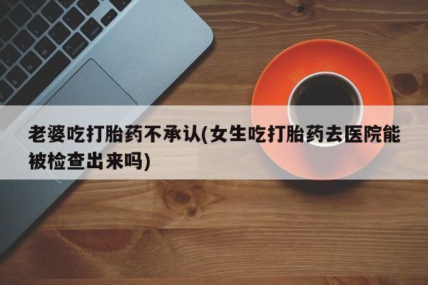 售米非司酮片 包邮老婆吃打胎药不承认(女生吃打胎药去医院能被检查出来吗)