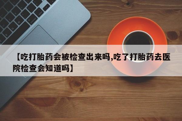 售米非司酮片 包邮【吃打胎药会被检查出来吗,吃了打胎药去医院检查会知道吗】