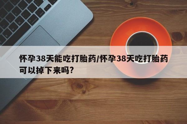 售米非司酮片 包邮怀孕38天能吃打胎药/怀孕38天吃打胎药可以掉下来吗?