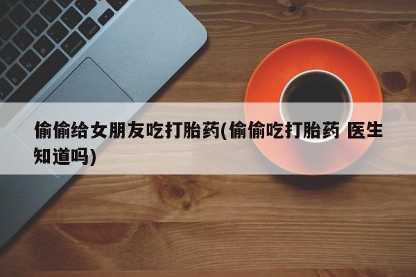 售米非司酮片 包邮偷偷给女朋友吃打胎药(偷偷吃打胎药 医生知道吗)