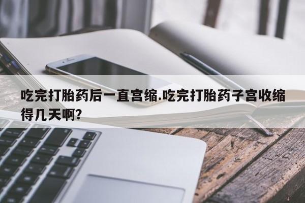 售米非司酮片 包邮吃完打胎药后一直宫缩.吃完打胎药子宫收缩得几天啊？
