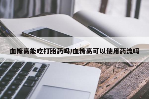 售米非司酮片 包邮血糖高能吃打胎药吗/血糖高可以使用药流吗