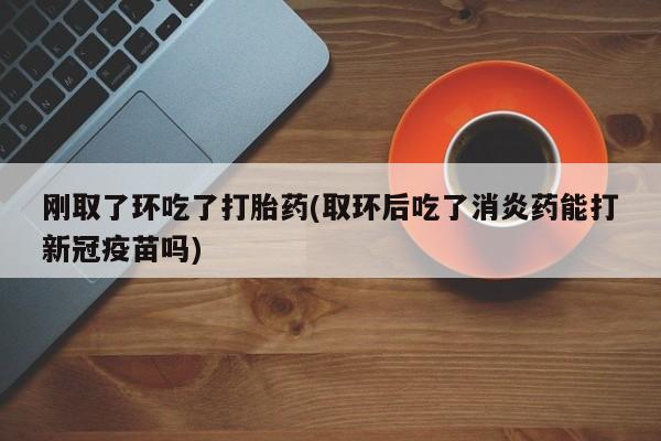 售米非司酮片 包邮刚取了环吃了打胎药(取环后吃了消炎药能打新冠疫苗吗)